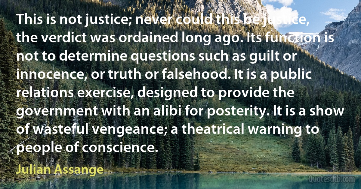 This is not justice; never could this be justice, the verdict was ordained long ago. Its function is not to determine questions such as guilt or innocence, or truth or falsehood. It is a public relations exercise, designed to provide the government with an alibi for posterity. It is a show of wasteful vengeance; a theatrical warning to people of conscience. (Julian Assange)