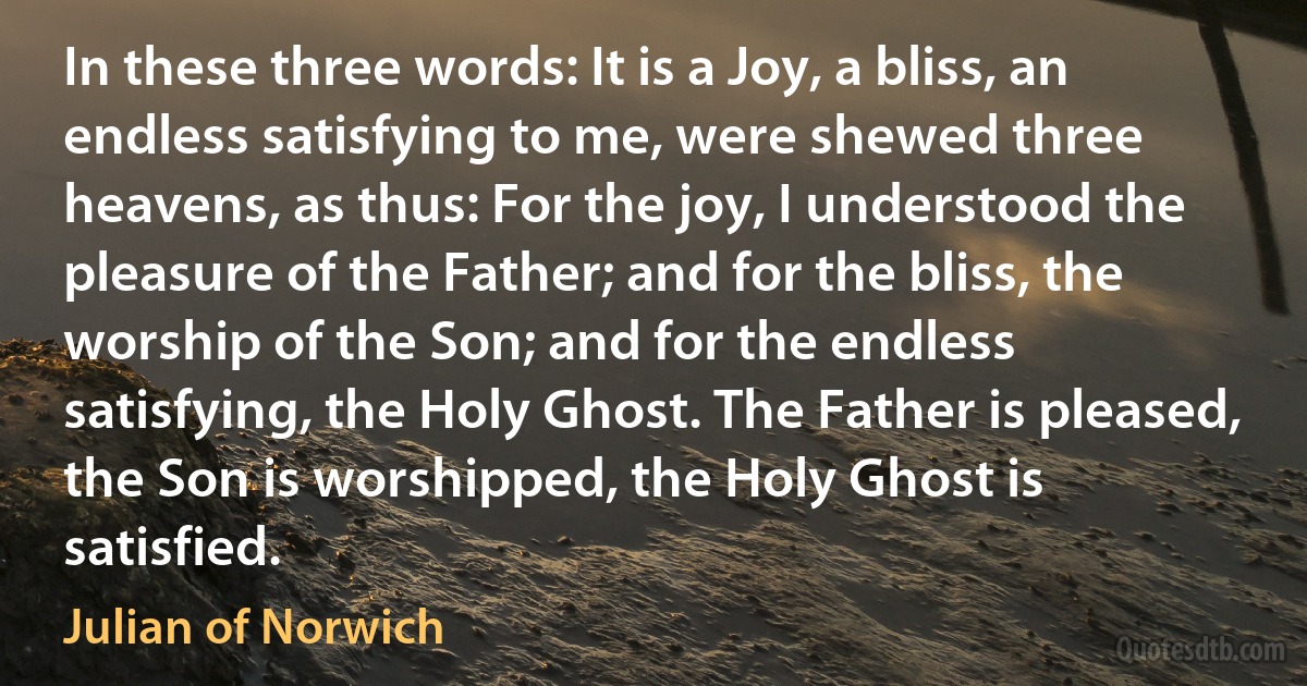 In these three words: It is a Joy, a bliss, an endless satisfying to me, were shewed three heavens, as thus: For the joy, I understood the pleasure of the Father; and for the bliss, the worship of the Son; and for the endless satisfying, the Holy Ghost. The Father is pleased, the Son is worshipped, the Holy Ghost is satisfied. (Julian of Norwich)