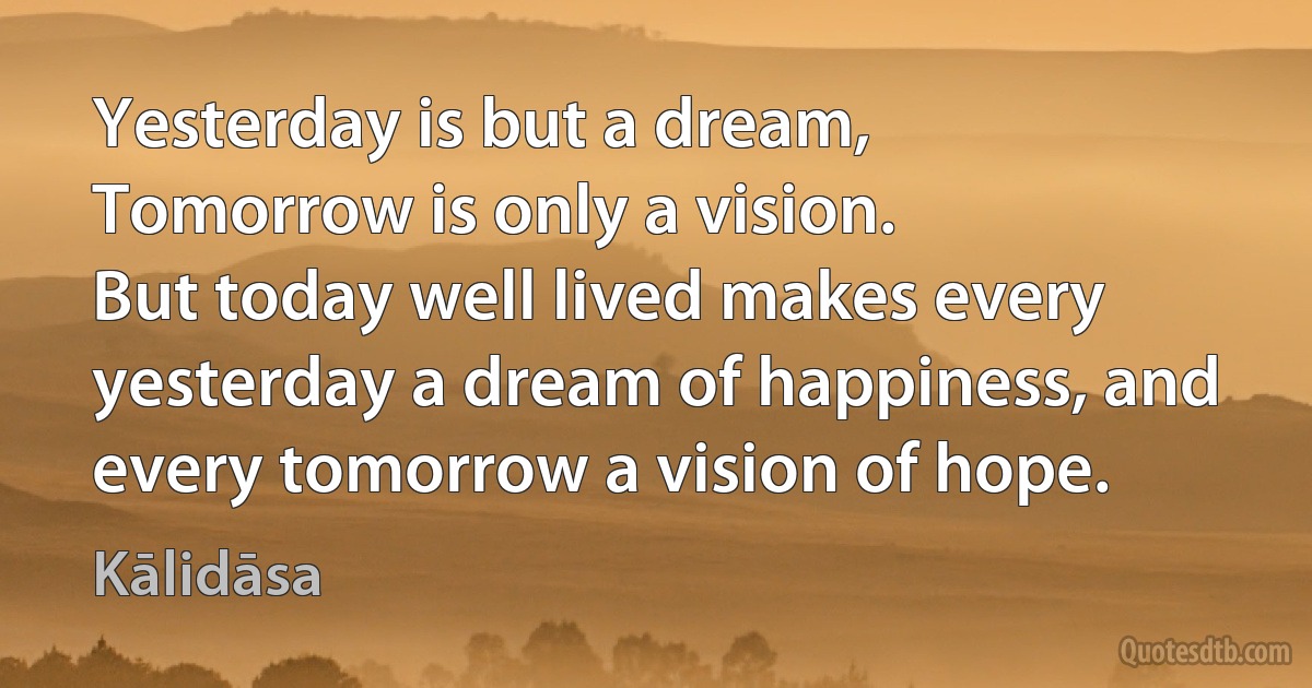 Yesterday is but a dream,
Tomorrow is only a vision.
But today well lived makes every yesterday a dream of happiness, and every tomorrow a vision of hope. (Kālidāsa)