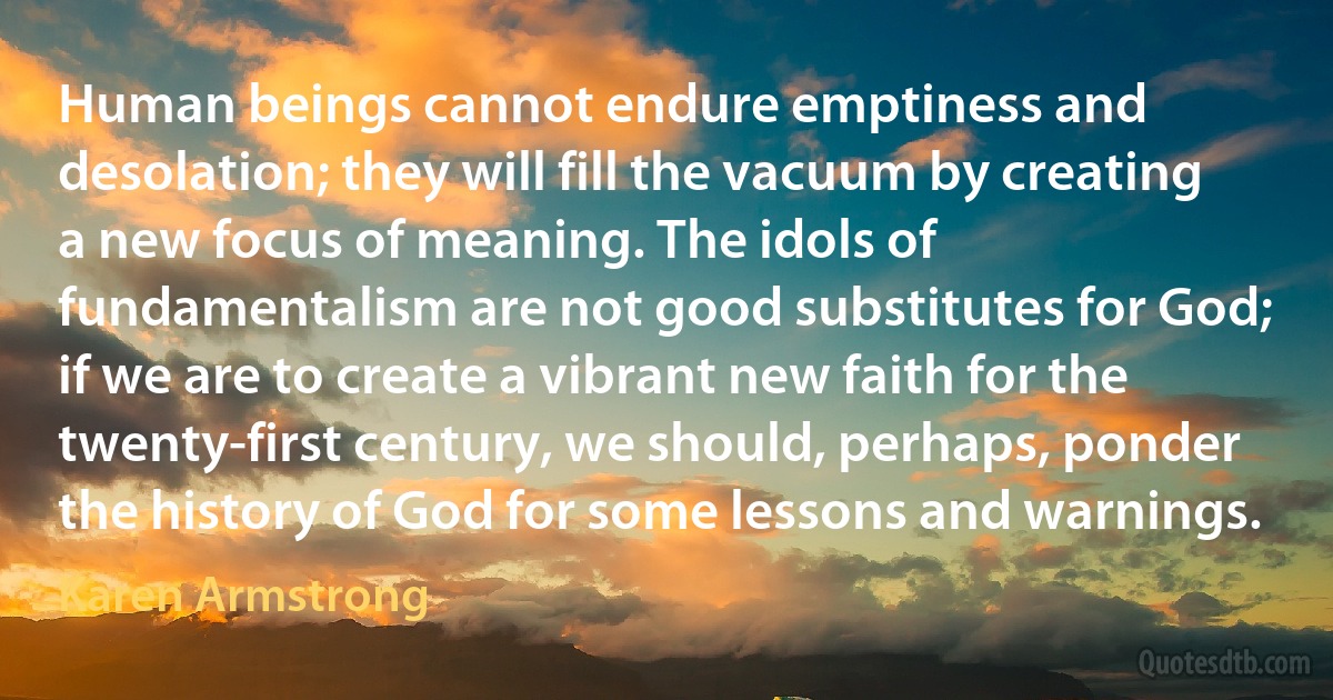 Human beings cannot endure emptiness and desolation; they will fill the vacuum by creating a new focus of meaning. The idols of fundamentalism are not good substitutes for God; if we are to create a vibrant new faith for the twenty-first century, we should, perhaps, ponder the history of God for some lessons and warnings. (Karen Armstrong)