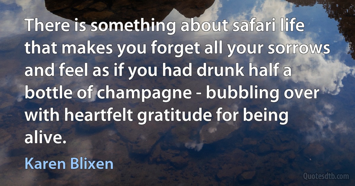 There is something about safari life that makes you forget all your sorrows and feel as if you had drunk half a bottle of champagne - bubbling over with heartfelt gratitude for being alive. (Karen Blixen)