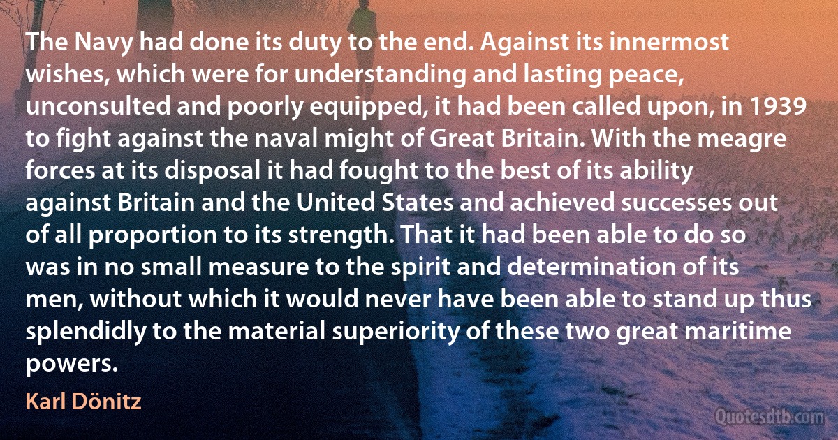 The Navy had done its duty to the end. Against its innermost wishes, which were for understanding and lasting peace, unconsulted and poorly equipped, it had been called upon, in 1939 to fight against the naval might of Great Britain. With the meagre forces at its disposal it had fought to the best of its ability against Britain and the United States and achieved successes out of all proportion to its strength. That it had been able to do so was in no small measure to the spirit and determination of its men, without which it would never have been able to stand up thus splendidly to the material superiority of these two great maritime powers. (Karl Dönitz)