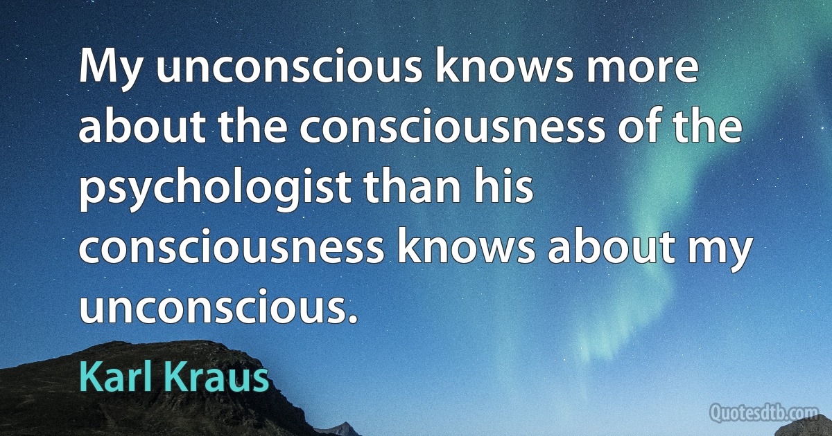 My unconscious knows more about the consciousness of the psychologist than his consciousness knows about my unconscious. (Karl Kraus)