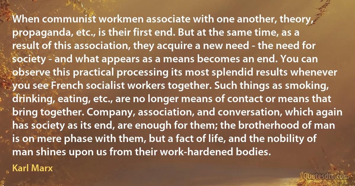 When communist workmen associate with one another, theory, propaganda, etc., is their first end. But at the same time, as a result of this association, they acquire a new need - the need for society - and what appears as a means becomes an end. You can observe this practical processing its most splendid results whenever you see French socialist workers together. Such things as smoking, drinking, eating, etc., are no longer means of contact or means that bring together. Company, association, and conversation, which again has society as its end, are enough for them; the brotherhood of man is on mere phase with them, but a fact of life, and the nobility of man shines upon us from their work-hardened bodies. (Karl Marx)