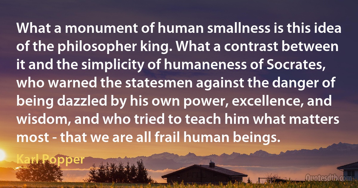 What a monument of human smallness is this idea of the philosopher king. What a contrast between it and the simplicity of humaneness of Socrates, who warned the statesmen against the danger of being dazzled by his own power, excellence, and wisdom, and who tried to teach him what matters most - that we are all frail human beings. (Karl Popper)