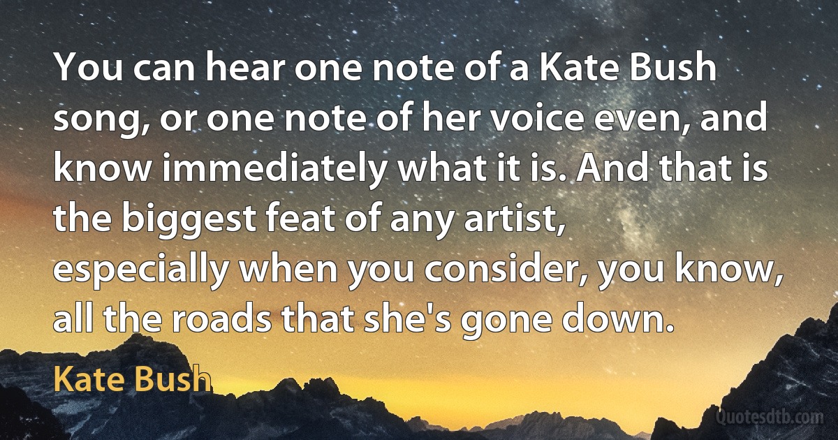 You can hear one note of a Kate Bush song, or one note of her voice even, and know immediately what it is. And that is the biggest feat of any artist, especially when you consider, you know, all the roads that she's gone down. (Kate Bush)