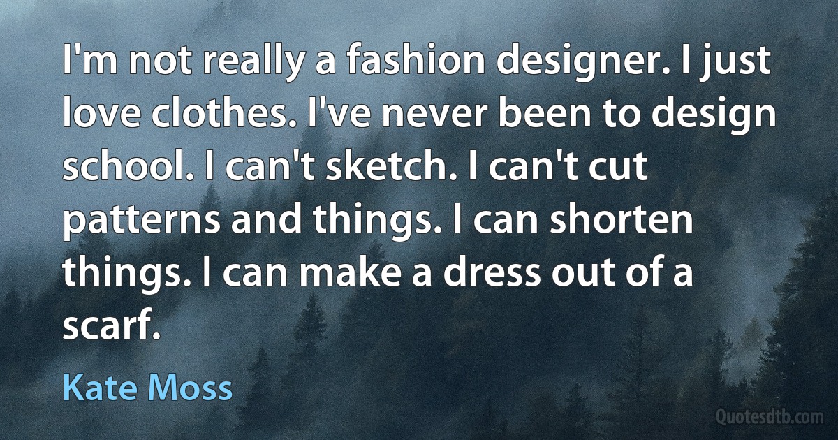 I'm not really a fashion designer. I just love clothes. I've never been to design school. I can't sketch. I can't cut patterns and things. I can shorten things. I can make a dress out of a scarf. (Kate Moss)