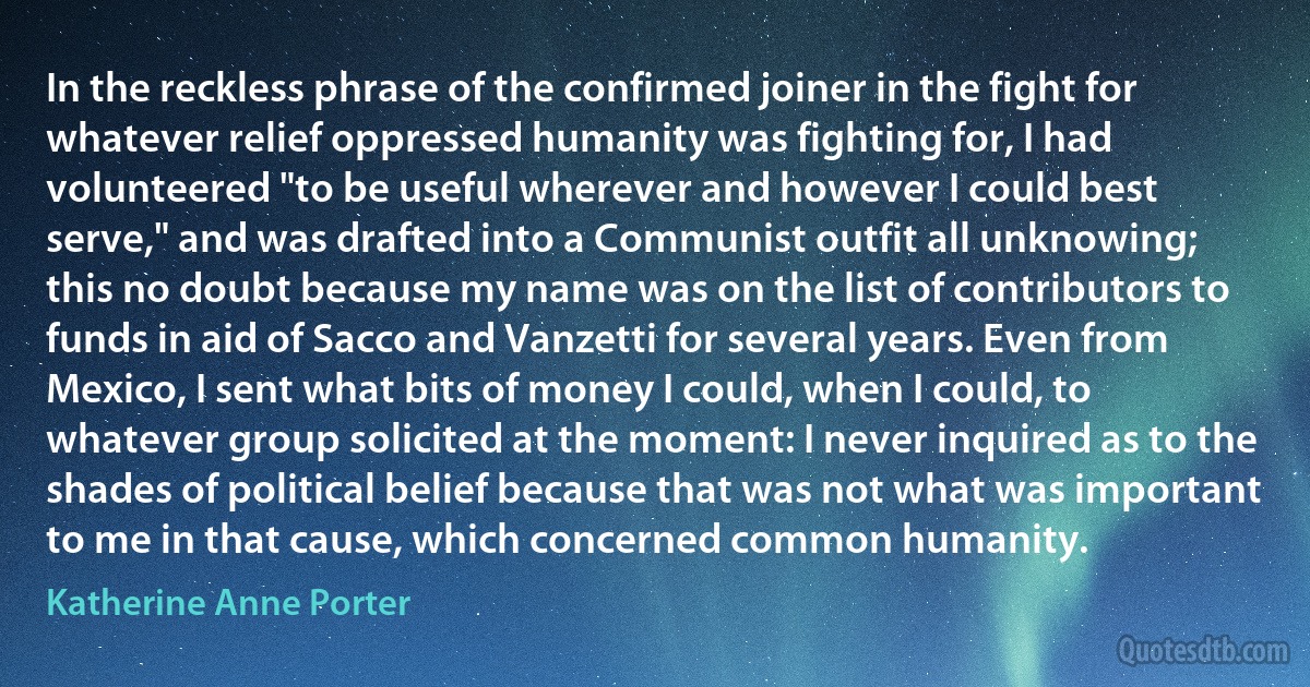 In the reckless phrase of the confirmed joiner in the fight for whatever relief oppressed humanity was fighting for, I had volunteered "to be useful wherever and however I could best serve," and was drafted into a Communist outfit all unknowing; this no doubt because my name was on the list of contributors to funds in aid of Sacco and Vanzetti for several years. Even from Mexico, I sent what bits of money I could, when I could, to whatever group solicited at the moment: I never inquired as to the shades of political belief because that was not what was important to me in that cause, which concerned common humanity. (Katherine Anne Porter)