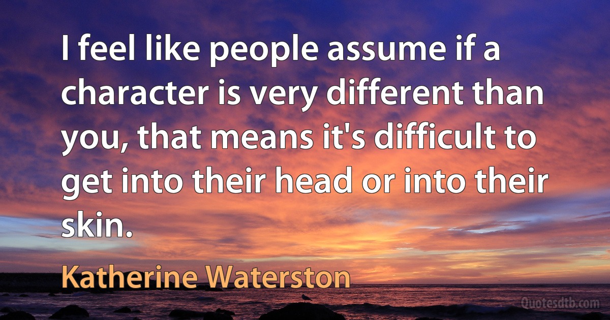 I feel like people assume if a character is very different than you, that means it's difficult to get into their head or into their skin. (Katherine Waterston)