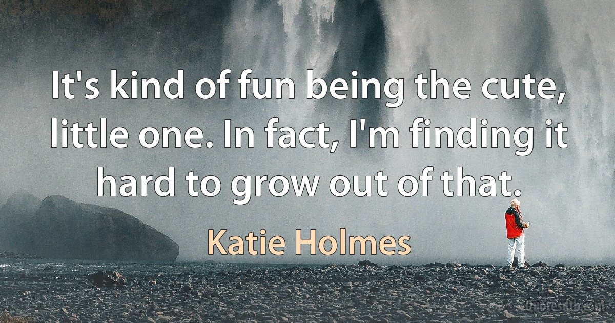 It's kind of fun being the cute, little one. In fact, I'm finding it hard to grow out of that. (Katie Holmes)