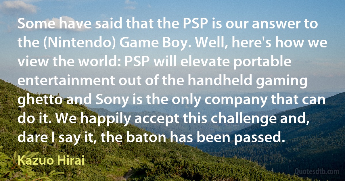 Some have said that the PSP is our answer to the (Nintendo) Game Boy. Well, here's how we view the world: PSP will elevate portable entertainment out of the handheld gaming ghetto and Sony is the only company that can do it. We happily accept this challenge and, dare I say it, the baton has been passed. (Kazuo Hirai)