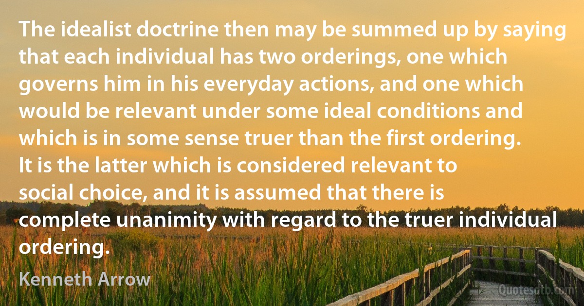 The idealist doctrine then may be summed up by saying that each individual has two orderings, one which governs him in his everyday actions, and one which would be relevant under some ideal conditions and which is in some sense truer than the first ordering. It is the latter which is considered relevant to social choice, and it is assumed that there is complete unanimity with regard to the truer individual ordering. (Kenneth Arrow)