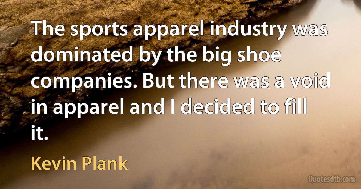 The sports apparel industry was dominated by the big shoe companies. But there was a void in apparel and I decided to fill it. (Kevin Plank)