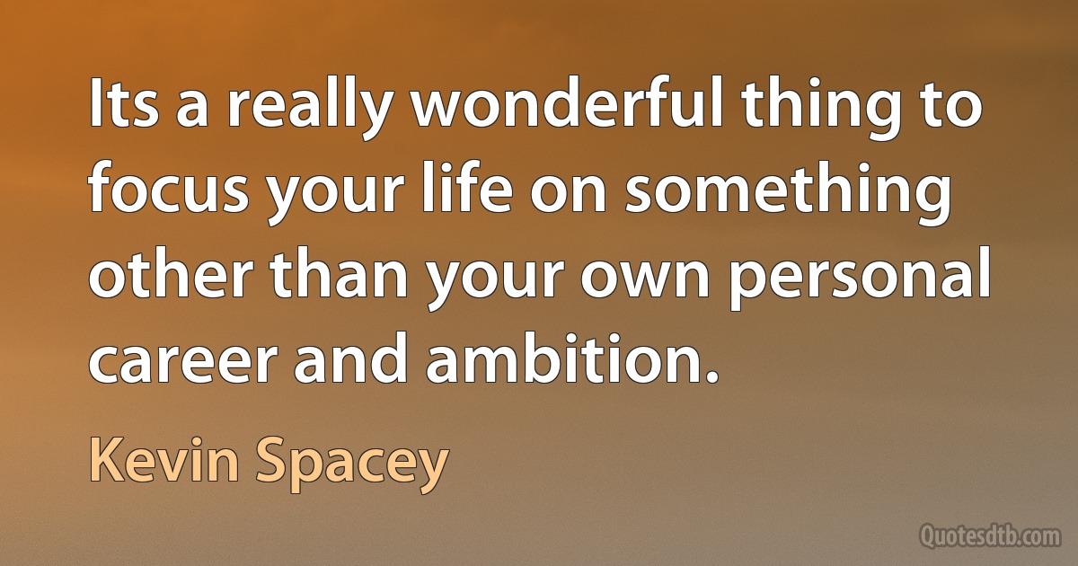 Its a really wonderful thing to focus your life on something other than your own personal career and ambition. (Kevin Spacey)