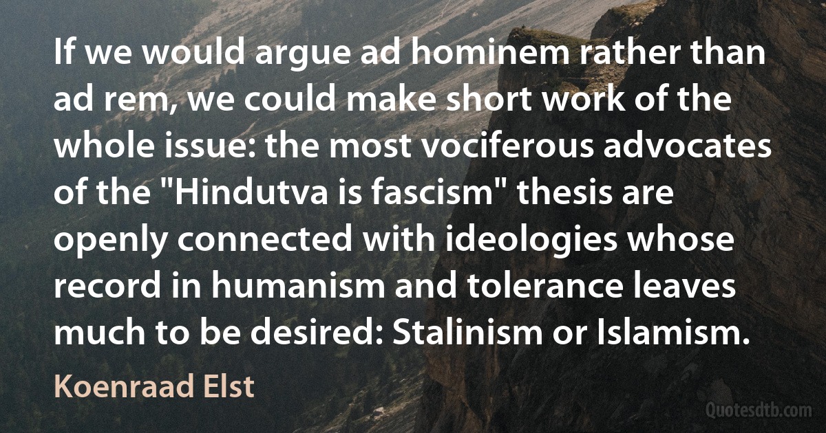 If we would argue ad hominem rather than ad rem, we could make short work of the whole issue: the most vociferous advocates of the "Hindutva is fascism" thesis are openly connected with ideologies whose record in humanism and tolerance leaves much to be desired: Stalinism or Islamism. (Koenraad Elst)