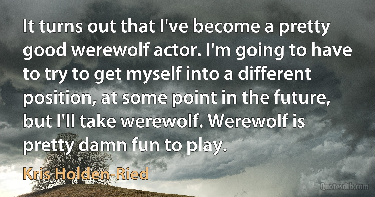 It turns out that I've become a pretty good werewolf actor. I'm going to have to try to get myself into a different position, at some point in the future, but I'll take werewolf. Werewolf is pretty damn fun to play. (Kris Holden-Ried)