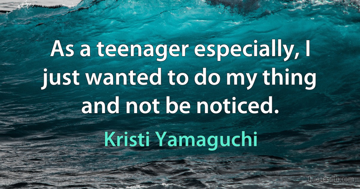 As a teenager especially, I just wanted to do my thing and not be noticed. (Kristi Yamaguchi)