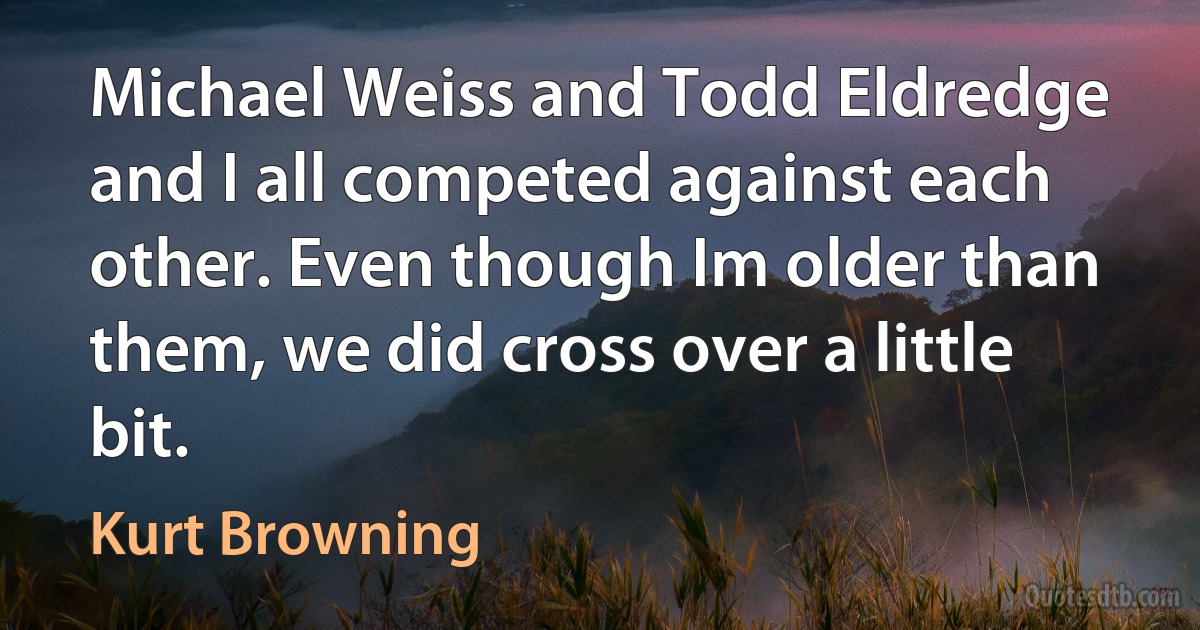 Michael Weiss and Todd Eldredge and I all competed against each other. Even though Im older than them, we did cross over a little bit. (Kurt Browning)