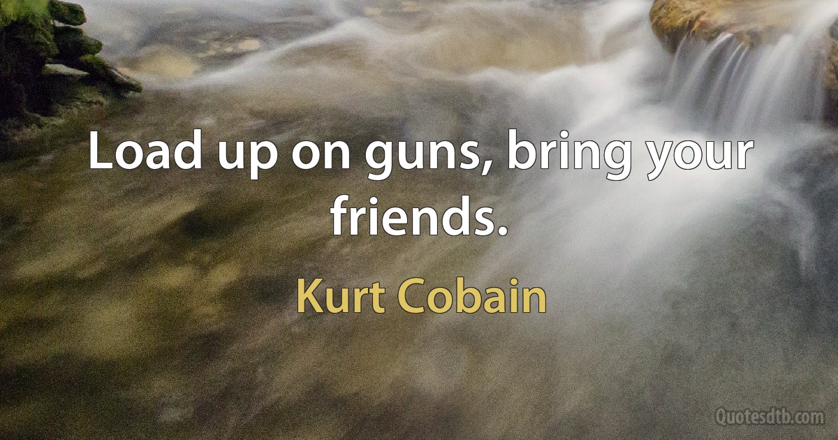 Load up on guns, bring your friends. (Kurt Cobain)