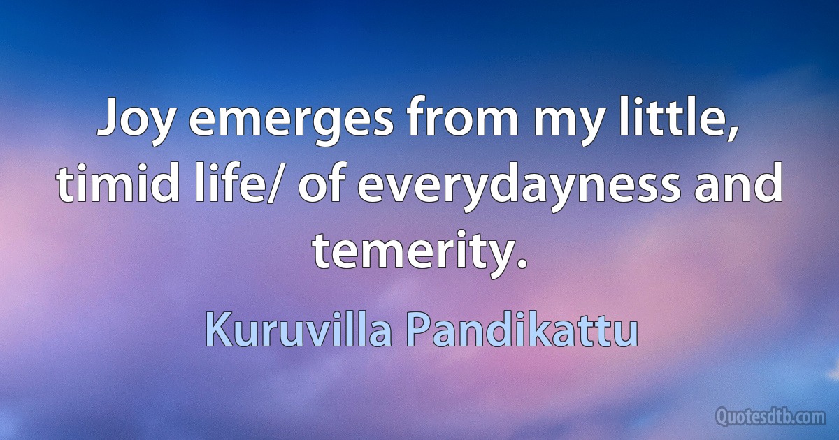 Joy emerges from my little, timid life/ of everydayness and temerity. (Kuruvilla Pandikattu)