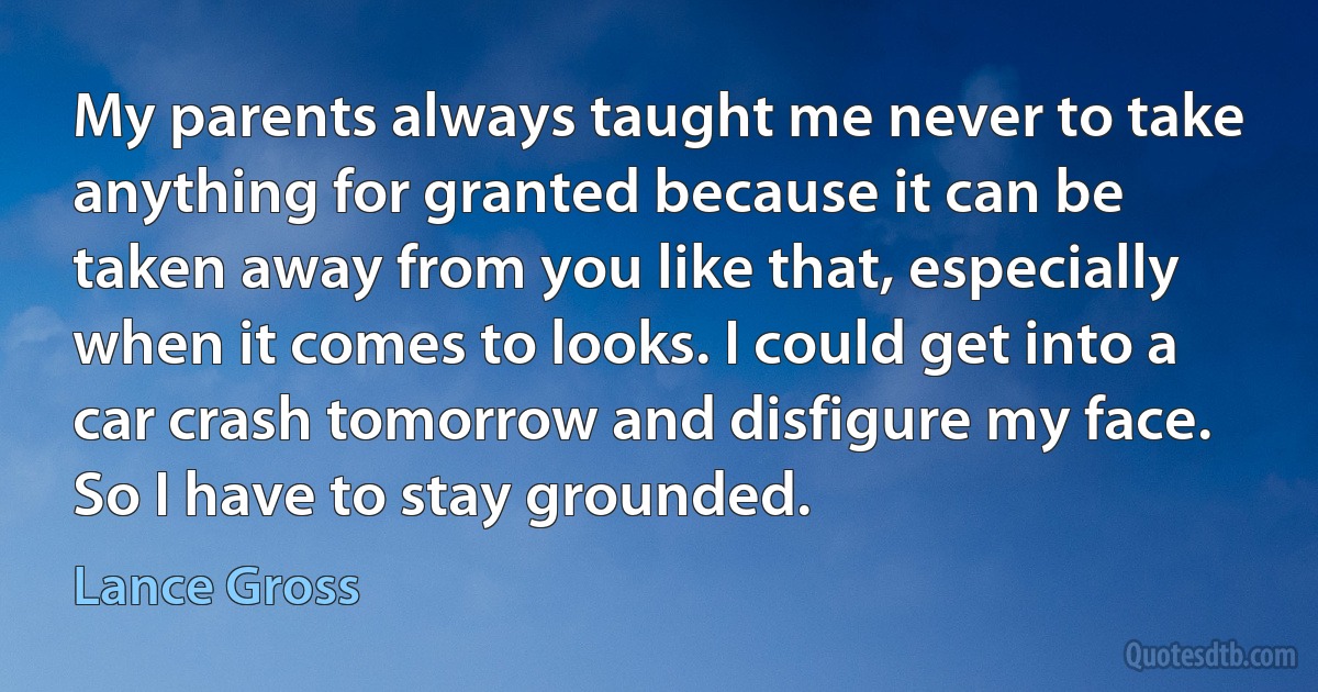 My parents always taught me never to take anything for granted because it can be taken away from you like that, especially when it comes to looks. I could get into a car crash tomorrow and disfigure my face. So I have to stay grounded. (Lance Gross)