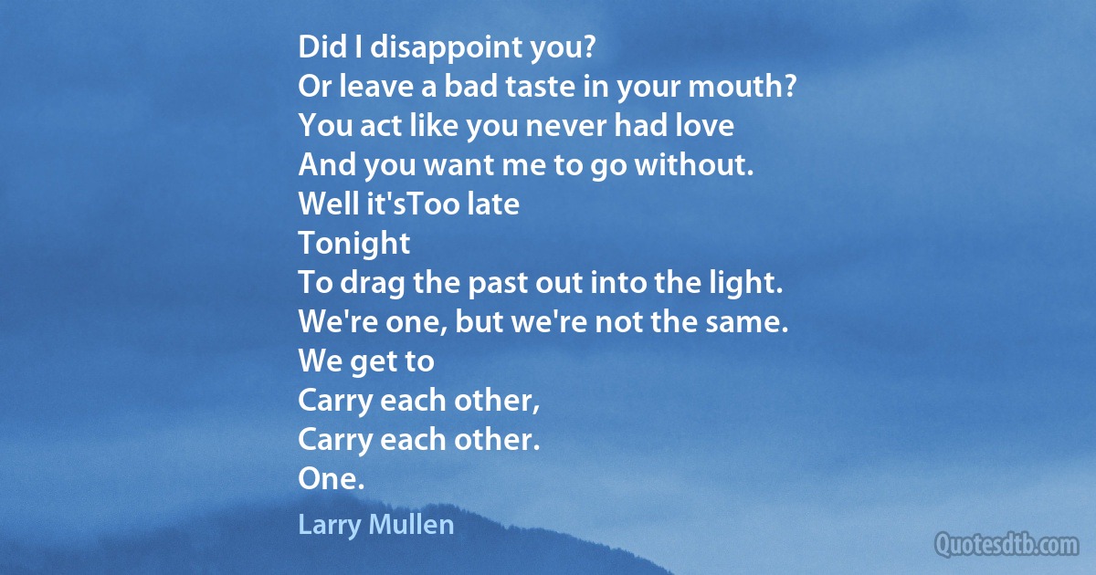 Did I disappoint you?
Or leave a bad taste in your mouth?
You act like you never had love
And you want me to go without.
Well it'sToo late
Tonight
To drag the past out into the light.
We're one, but we're not the same.
We get to
Carry each other,
Carry each other.
One. (Larry Mullen)