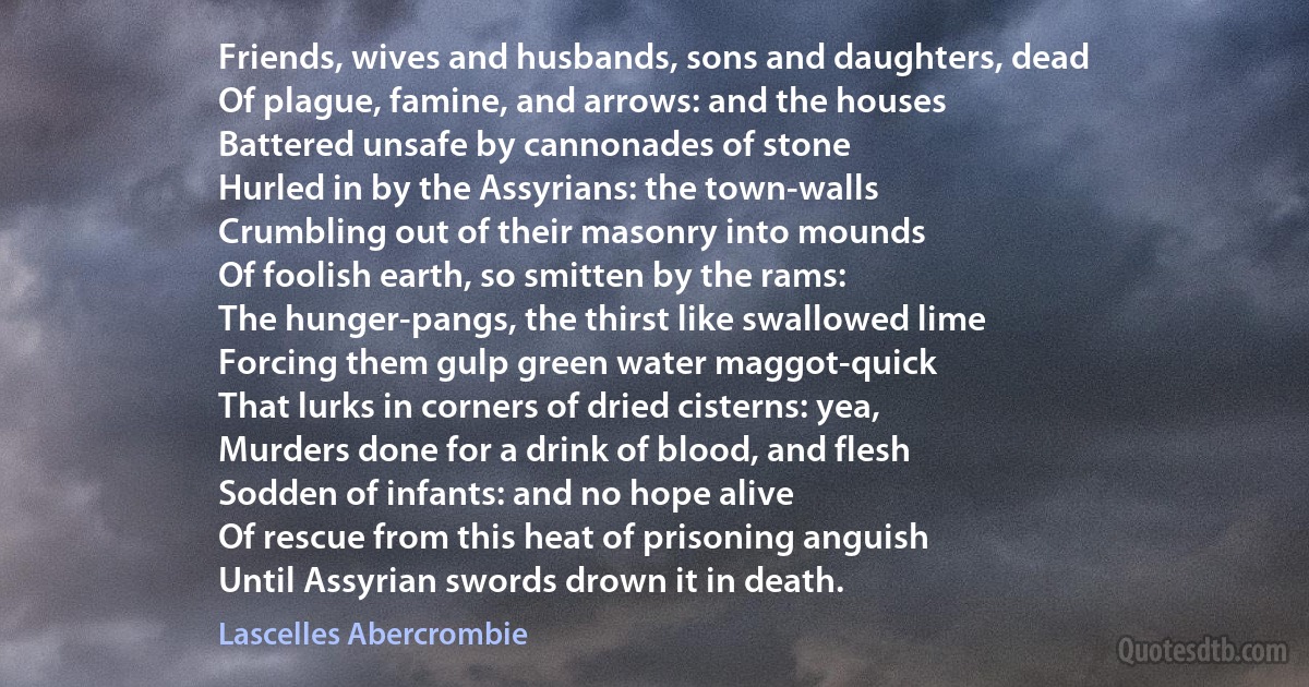 Friends, wives and husbands, sons and daughters, dead
Of plague, famine, and arrows: and the houses
Battered unsafe by cannonades of stone
Hurled in by the Assyrians: the town-walls
Crumbling out of their masonry into mounds
Of foolish earth, so smitten by the rams:
The hunger-pangs, the thirst like swallowed lime
Forcing them gulp green water maggot-quick
That lurks in corners of dried cisterns: yea,
Murders done for a drink of blood, and flesh
Sodden of infants: and no hope alive
Of rescue from this heat of prisoning anguish
Until Assyrian swords drown it in death. (Lascelles Abercrombie)