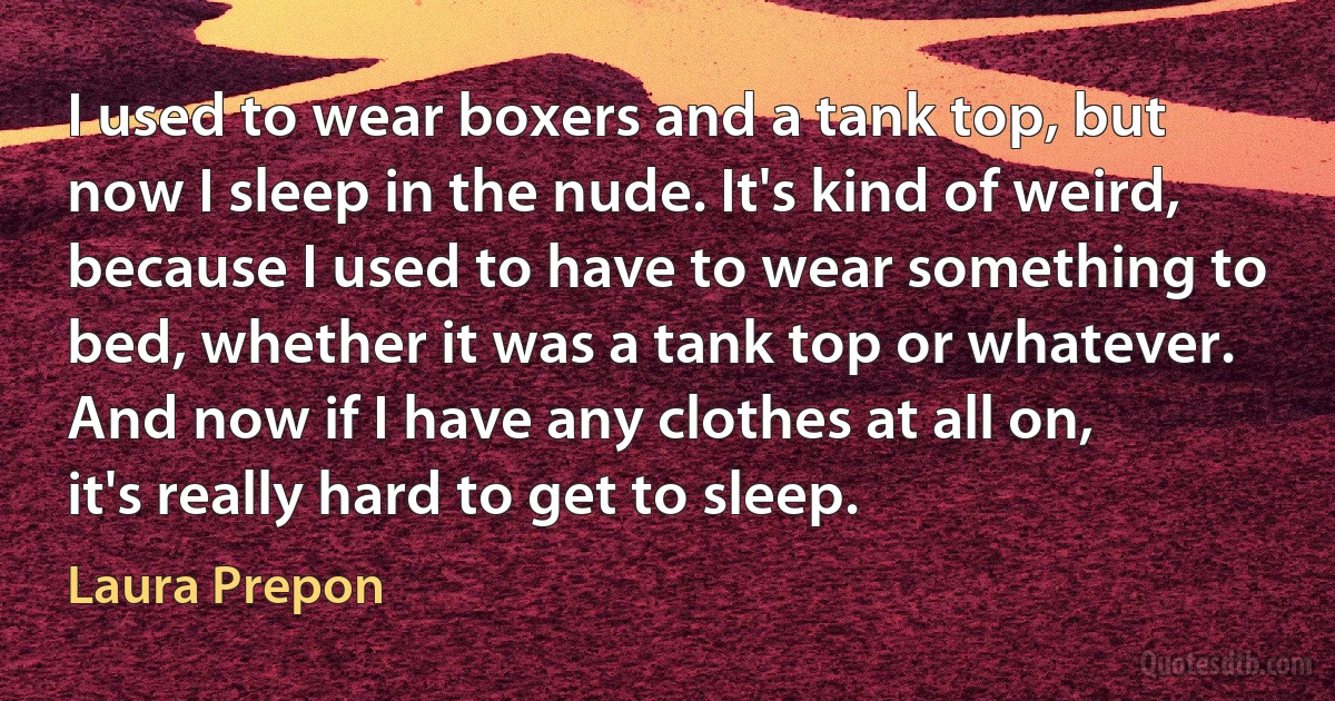 I used to wear boxers and a tank top, but now I sleep in the nude. It's kind of weird, because I used to have to wear something to bed, whether it was a tank top or whatever. And now if I have any clothes at all on, it's really hard to get to sleep. (Laura Prepon)