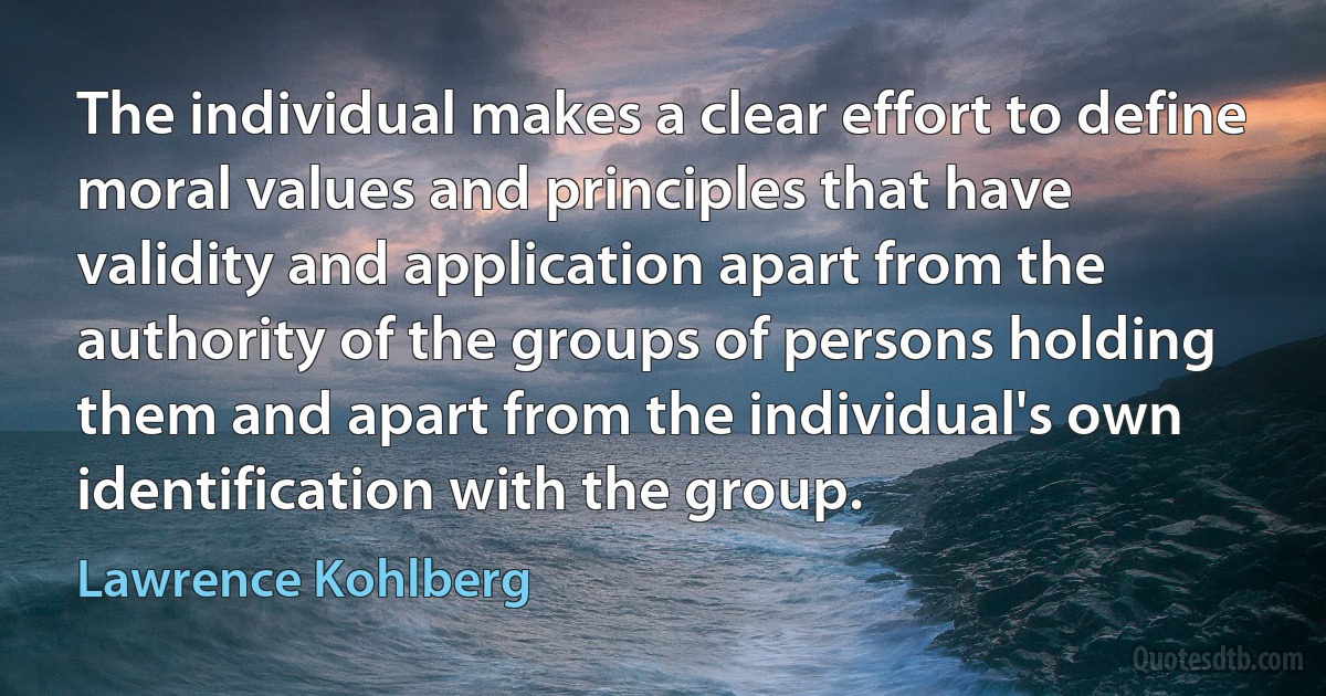 The individual makes a clear effort to define moral values and principles that have validity and application apart from the authority of the groups of persons holding them and apart from the individual's own identification with the group. (Lawrence Kohlberg)