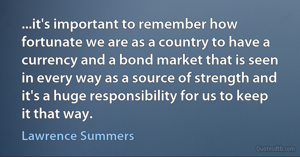 ...it's important to remember how fortunate we are as a country to have a currency and a bond market that is seen in every way as a source of strength and it's a huge responsibility for us to keep it that way. (Lawrence Summers)