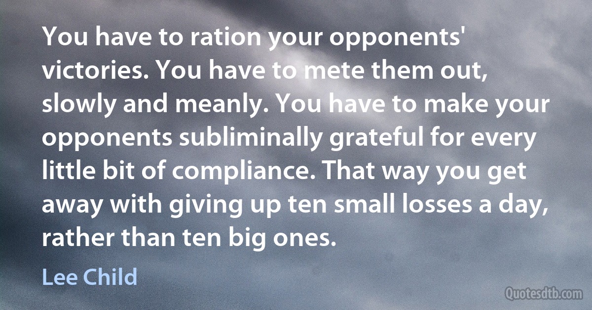 You have to ration your opponents' victories. You have to mete them out, slowly and meanly. You have to make your opponents subliminally grateful for every little bit of compliance. That way you get away with giving up ten small losses a day, rather than ten big ones. (Lee Child)