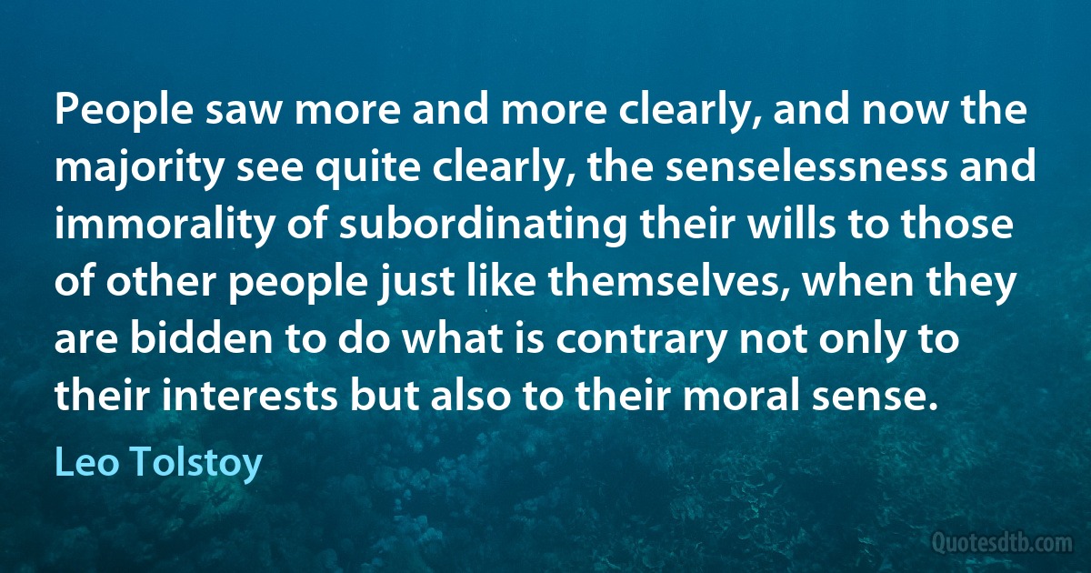 People saw more and more clearly, and now the majority see quite clearly, the senselessness and immorality of subordinating their wills to those of other people just like themselves, when they are bidden to do what is contrary not only to their interests but also to their moral sense. (Leo Tolstoy)