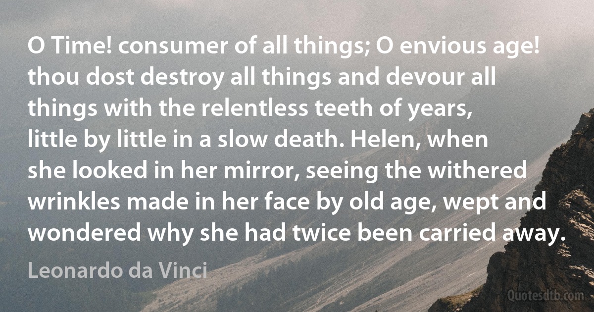 O Time! consumer of all things; O envious age! thou dost destroy all things and devour all things with the relentless teeth of years, little by little in a slow death. Helen, when she looked in her mirror, seeing the withered wrinkles made in her face by old age, wept and wondered why she had twice been carried away. (Leonardo da Vinci)