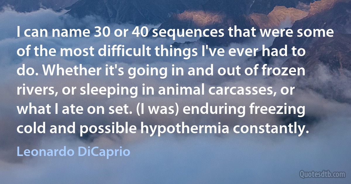 I can name 30 or 40 sequences that were some of the most difficult things I've ever had to do. Whether it's going in and out of frozen rivers, or sleeping in animal carcasses, or what I ate on set. (I was) enduring freezing cold and possible hypothermia constantly. (Leonardo DiCaprio)