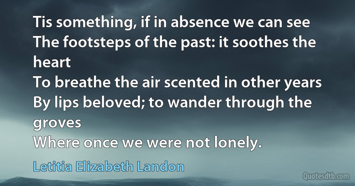 Tis something, if in absence we can see
The footsteps of the past: it soothes the heart
To breathe the air scented in other years
By lips beloved; to wander through the groves
Where once we were not lonely. (Letitia Elizabeth Landon)