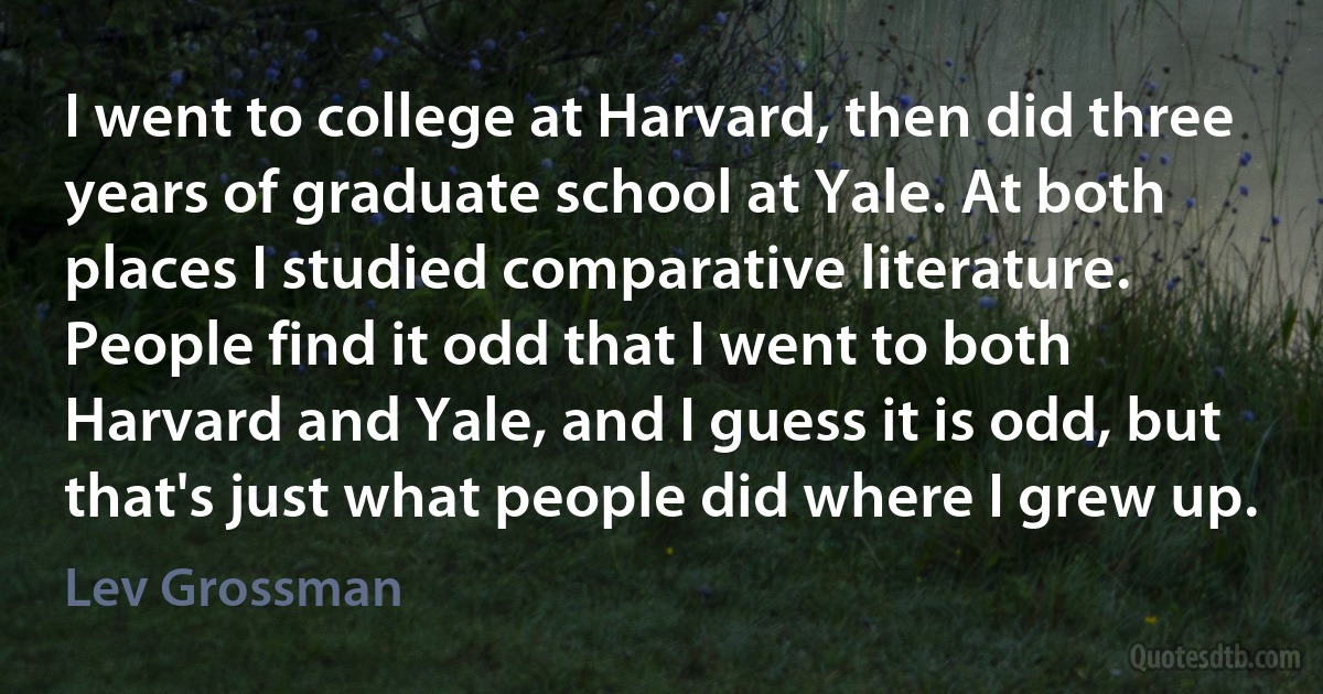 I went to college at Harvard, then did three years of graduate school at Yale. At both places I studied comparative literature. People find it odd that I went to both Harvard and Yale, and I guess it is odd, but that's just what people did where I grew up. (Lev Grossman)