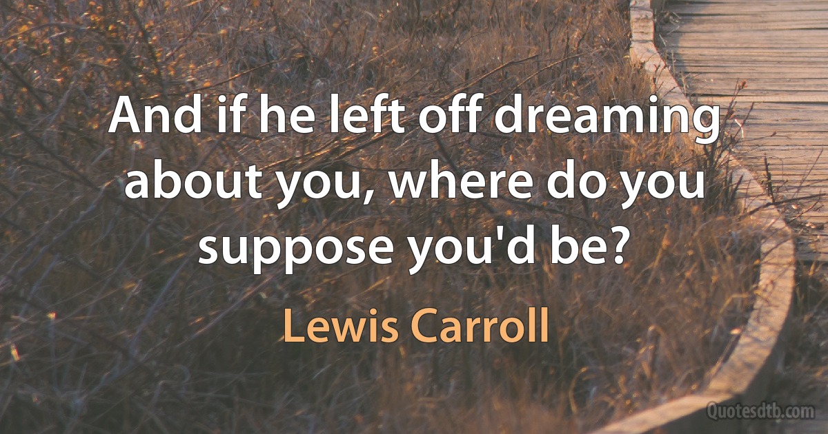 And if he left off dreaming about you, where do you suppose you'd be? (Lewis Carroll)