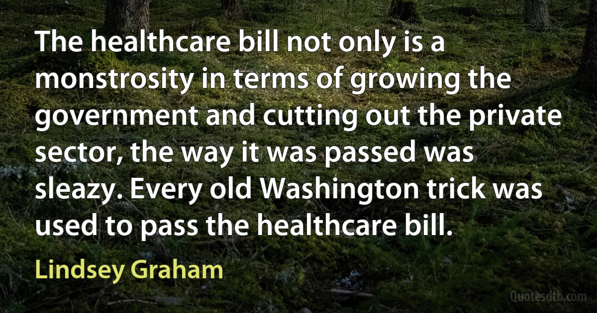 The healthcare bill not only is a monstrosity in terms of growing the government and cutting out the private sector, the way it was passed was sleazy. Every old Washington trick was used to pass the healthcare bill. (Lindsey Graham)