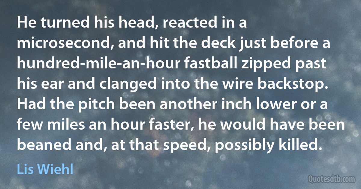 He turned his head, reacted in a microsecond, and hit the deck just before a hundred-mile-an-hour fastball zipped past his ear and clanged into the wire backstop. Had the pitch been another inch lower or a few miles an hour faster, he would have been beaned and, at that speed, possibly killed. (Lis Wiehl)