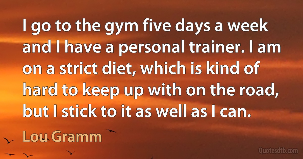 I go to the gym five days a week and I have a personal trainer. I am on a strict diet, which is kind of hard to keep up with on the road, but I stick to it as well as I can. (Lou Gramm)