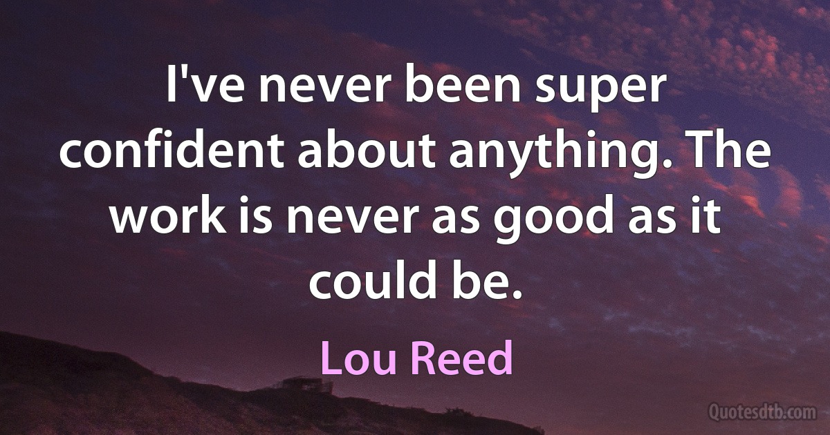 I've never been super confident about anything. The work is never as good as it could be. (Lou Reed)