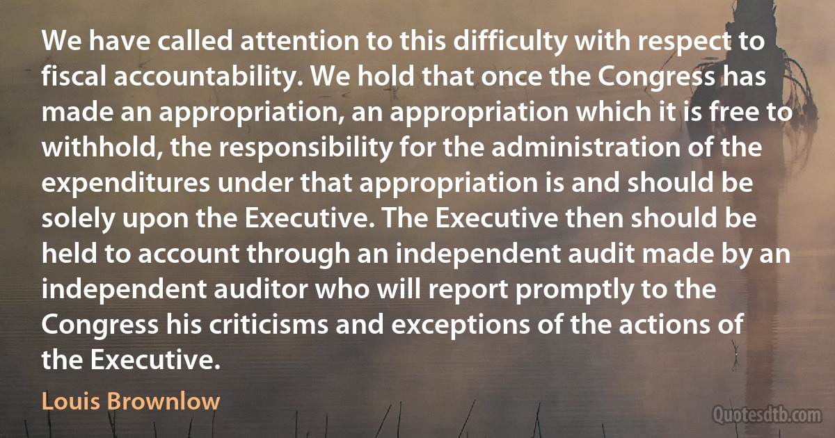 We have called attention to this difficulty with respect to fiscal accountability. We hold that once the Congress has made an appropriation, an appropriation which it is free to withhold, the responsibility for the administration of the expenditures under that appropriation is and should be solely upon the Executive. The Executive then should be held to account through an independent audit made by an independent auditor who will report promptly to the Congress his criticisms and exceptions of the actions of the Executive. (Louis Brownlow)