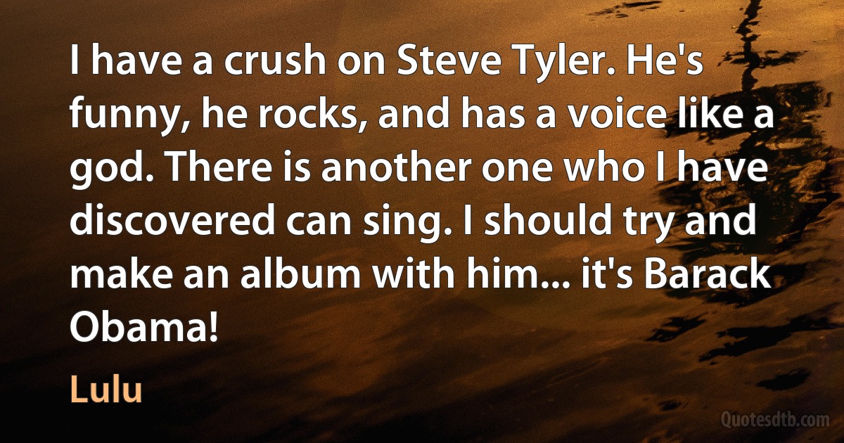 I have a crush on Steve Tyler. He's funny, he rocks, and has a voice like a god. There is another one who I have discovered can sing. I should try and make an album with him... it's Barack Obama! (Lulu)