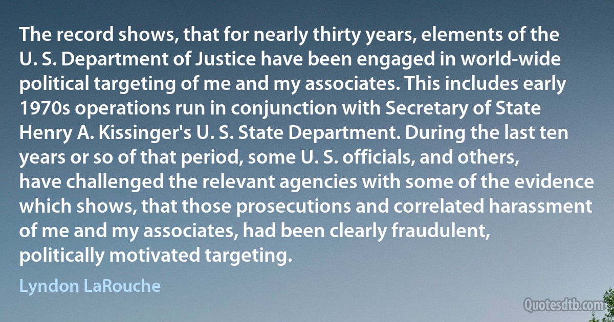 The record shows, that for nearly thirty years, elements of the U. S. Department of Justice have been engaged in world-wide political targeting of me and my associates. This includes early 1970s operations run in conjunction with Secretary of State Henry A. Kissinger's U. S. State Department. During the last ten years or so of that period, some U. S. officials, and others, have challenged the relevant agencies with some of the evidence which shows, that those prosecutions and correlated harassment of me and my associates, had been clearly fraudulent, politically motivated targeting. (Lyndon LaRouche)