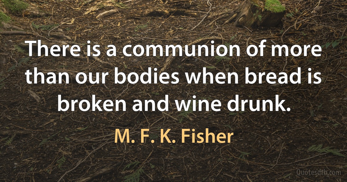 There is a communion of more than our bodies when bread is broken and wine drunk. (M. F. K. Fisher)