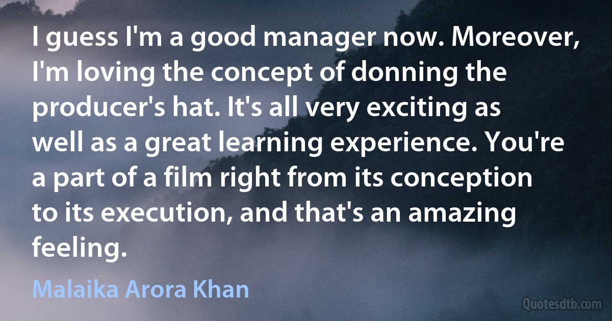 I guess I'm a good manager now. Moreover, I'm loving the concept of donning the producer's hat. It's all very exciting as well as a great learning experience. You're a part of a film right from its conception to its execution, and that's an amazing feeling. (Malaika Arora Khan)