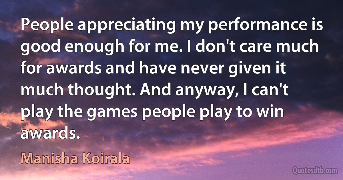 People appreciating my performance is good enough for me. I don't care much for awards and have never given it much thought. And anyway, I can't play the games people play to win awards. (Manisha Koirala)