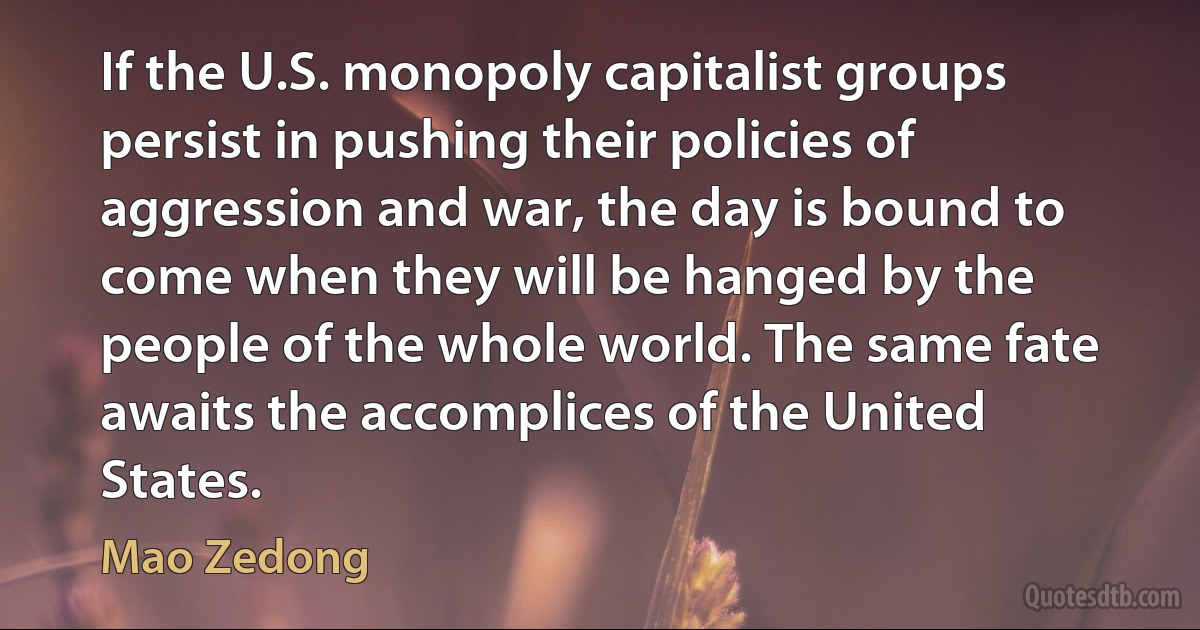 If the U.S. monopoly capitalist groups persist in pushing their policies of aggression and war, the day is bound to come when they will be hanged by the people of the whole world. The same fate awaits the accomplices of the United States. (Mao Zedong)