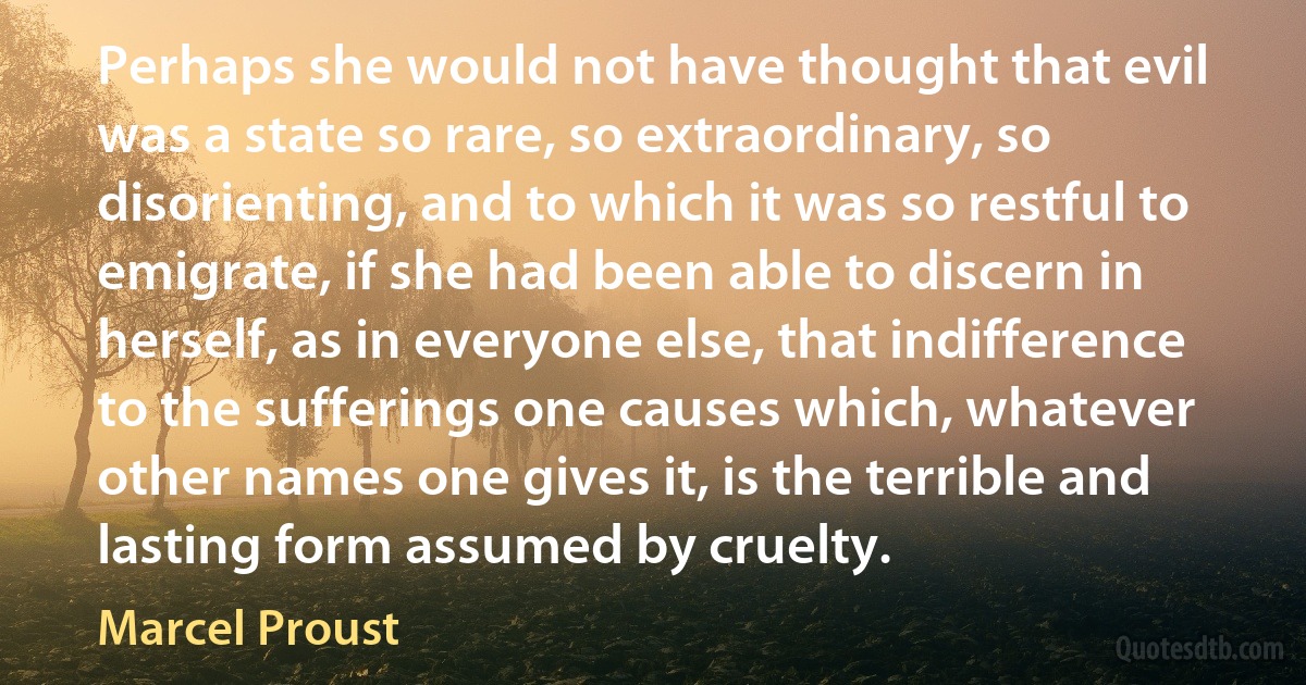 Perhaps she would not have thought that evil was a state so rare, so extraordinary, so disorienting, and to which it was so restful to emigrate, if she had been able to discern in herself, as in everyone else, that indifference to the sufferings one causes which, whatever other names one gives it, is the terrible and lasting form assumed by cruelty. (Marcel Proust)