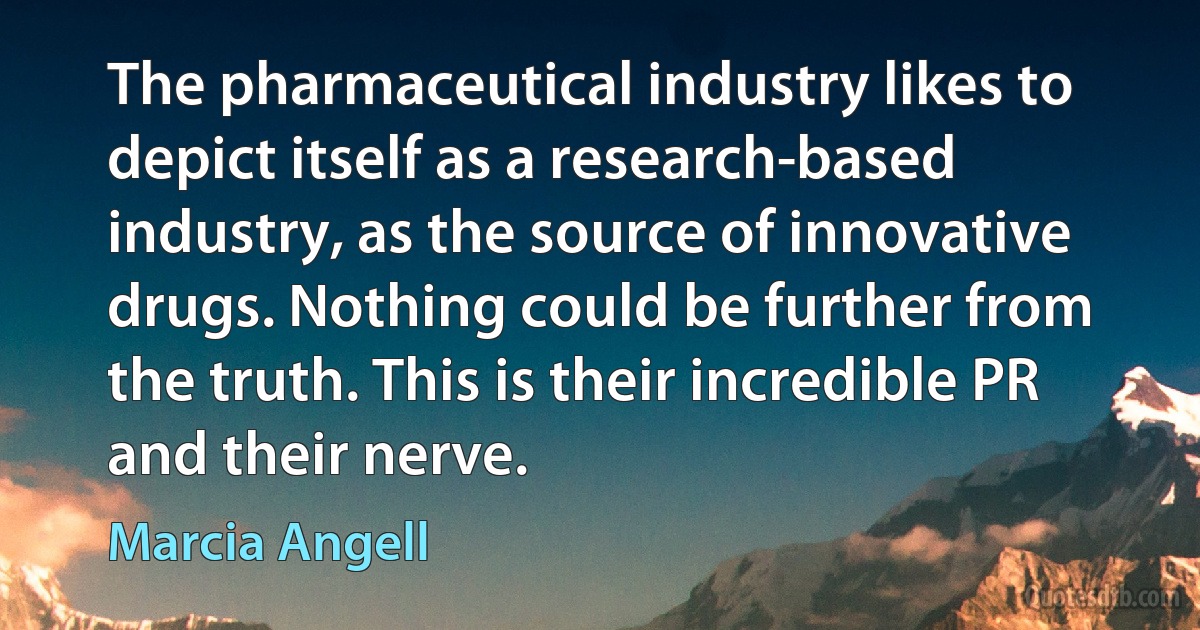 The pharmaceutical industry likes to depict itself as a research-based industry, as the source of innovative drugs. Nothing could be further from the truth. This is their incredible PR and their nerve. (Marcia Angell)